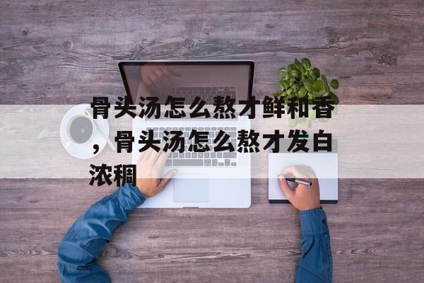 骨头汤怎么熬才鲜和香，骨头汤怎么熬才发白浓稠-第1张图片-