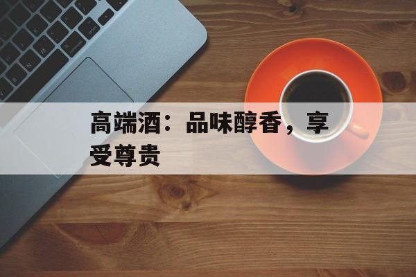 高端酒：品味醇香，享受尊贵-第1张图片-
