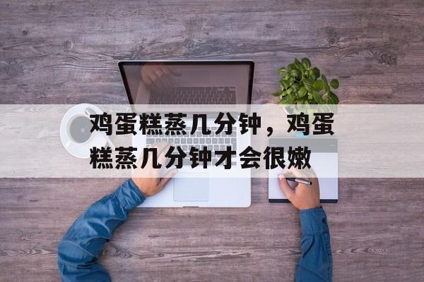 鸡蛋糕蒸几分钟，鸡蛋糕蒸几分钟才会很嫩-第1张图片-