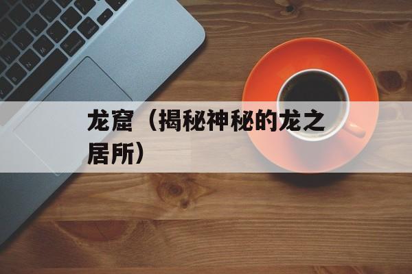 龙窟（揭秘神秘的龙之居所）-第1张图片-