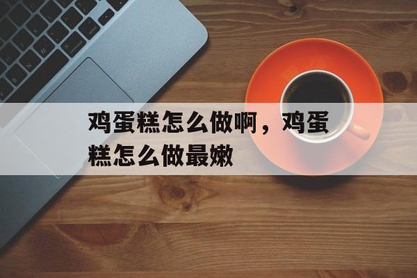 鸡蛋糕怎么做啊，鸡蛋糕怎么做最嫩-第1张图片-