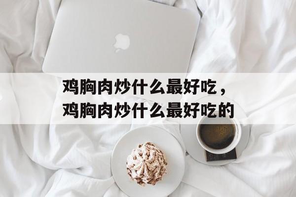 鸡胸肉炒什么最好吃，鸡胸肉炒什么最好吃的-第1张图片-