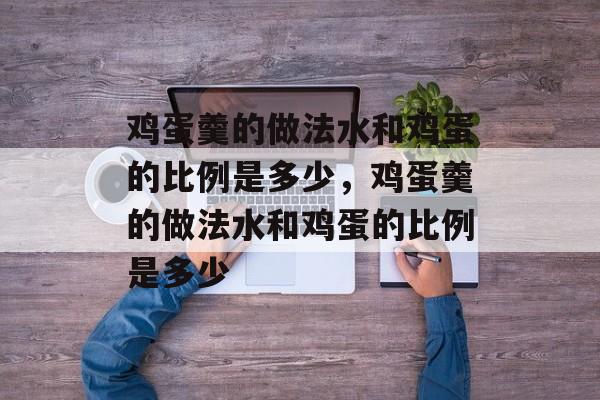 鸡蛋羹的做法水和鸡蛋的比例是多少，鸡蛋羹的做法水和鸡蛋的比例是多少-第1张图片-