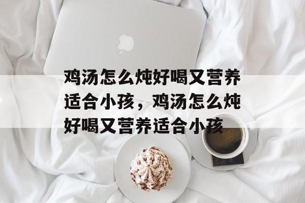 鸡汤怎么炖好喝又营养适合小孩，鸡汤怎么炖好喝又营养适合小孩-第1张图片-