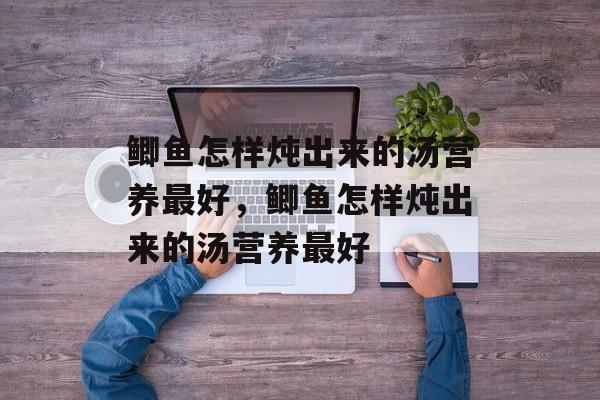 鲫鱼怎样炖出来的汤营养最好，鲫鱼怎样炖出来的汤营养最好-第1张图片-