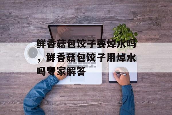 鲜香菇包饺子要焯水吗，鲜香菇包饺子用焯水吗专家解答-第1张图片-