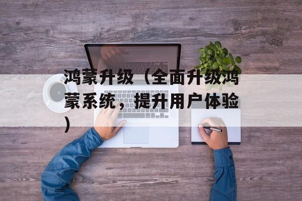 鸿蒙升级（全面升级鸿蒙系统，提升用户体验）-第1张图片-