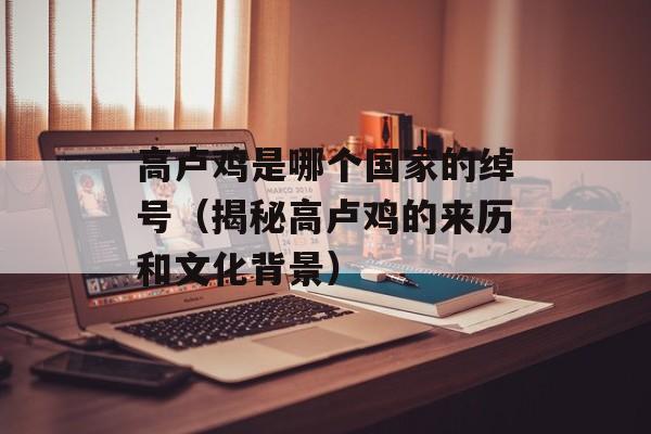 高卢鸡是哪个国家的绰号（揭秘高卢鸡的来历和文化背景）-第1张图片-