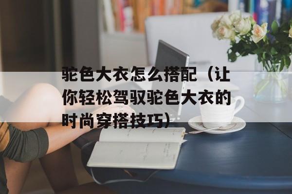 驼色大衣怎么搭配（让你轻松驾驭驼色大衣的时尚穿搭技巧）-第1张图片-