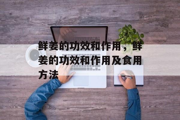 鲜姜的功效和作用，鲜姜的功效和作用及食用方法-第1张图片-