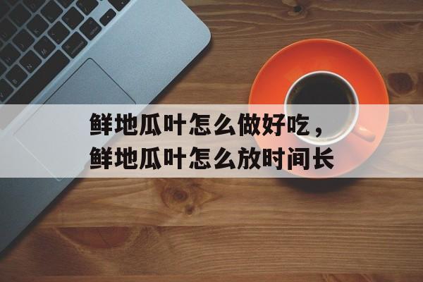 鲜地瓜叶怎么做好吃，鲜地瓜叶怎么放时间长-第1张图片-