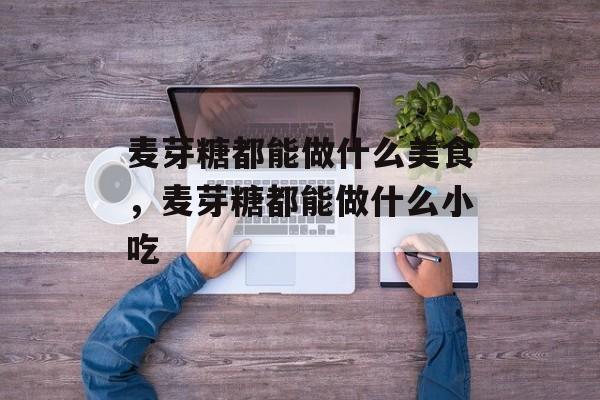 麦芽糖都能做什么美食，麦芽糖都能做什么小吃-第1张图片-