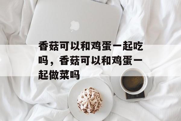 香菇可以和鸡蛋一起吃吗，香菇可以和鸡蛋一起做菜吗-第1张图片-