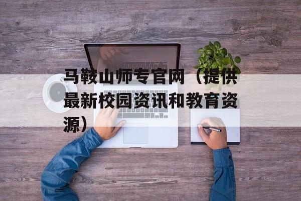 马鞍山师专官网（提供最新校园资讯和教育资源）-第1张图片-