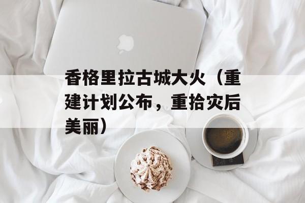 香格里拉古城大火（重建计划公布，重拾灾后美丽）-第1张图片-