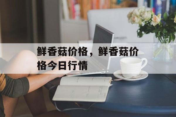 鲜香菇价格，鲜香菇价格今日行情-第1张图片-