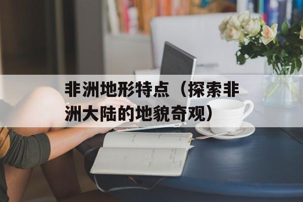 非洲地形特点（探索非洲大陆的地貌奇观）-第1张图片-