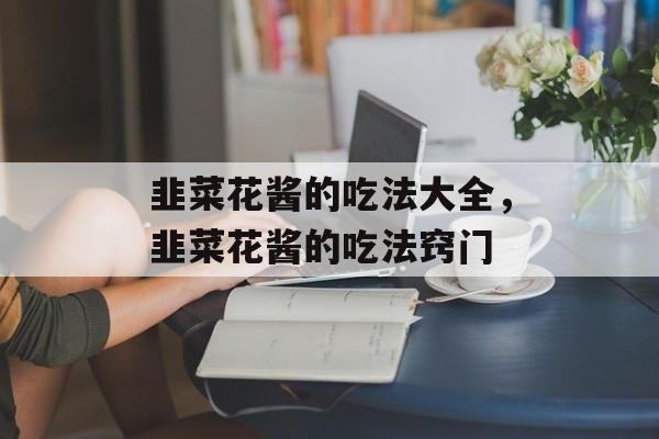 韭菜花酱的吃法大全，韭菜花酱的吃法窍门-第1张图片-