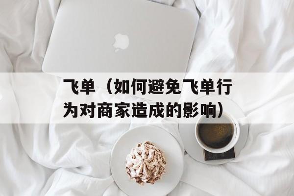 飞单（如何避免飞单行为对商家造成的影响）-第1张图片-