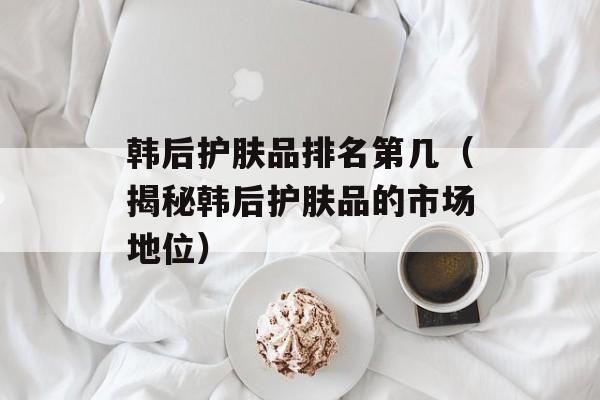 韩后护肤品排名第几（揭秘韩后护肤品的市场地位）-第1张图片-