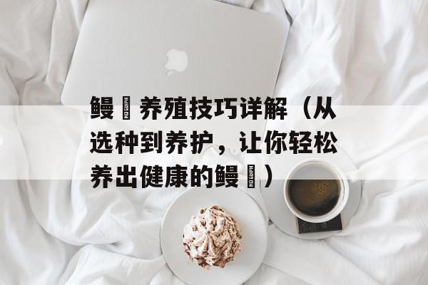 鳗鳚养殖技巧详解（从选种到养护，让你轻松养出健康的鳗鳚）-第1张图片-
