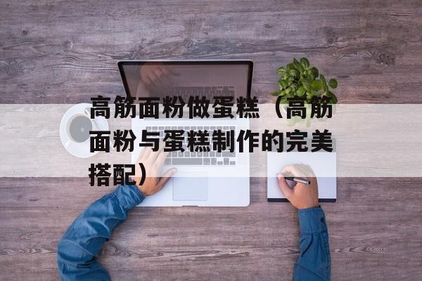 高筋面粉做蛋糕（高筋面粉与蛋糕制作的完美搭配）-第1张图片-