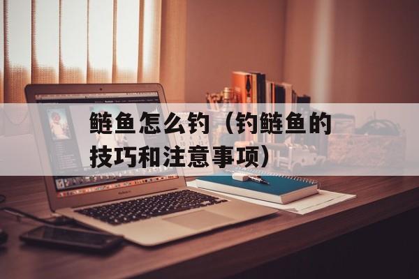 鲢鱼怎么钓（钓鲢鱼的技巧和注意事项）-第1张图片-