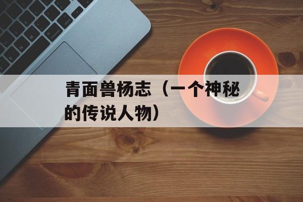 青面兽杨志（一个神秘的传说人物）-第1张图片-