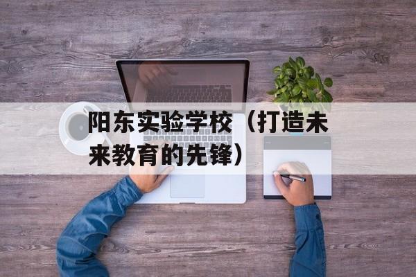 阳东实验学校（打造未来教育的先锋）-第1张图片-
