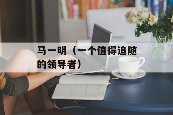 马一明（一个值得追随的领导者）-第1张图片-