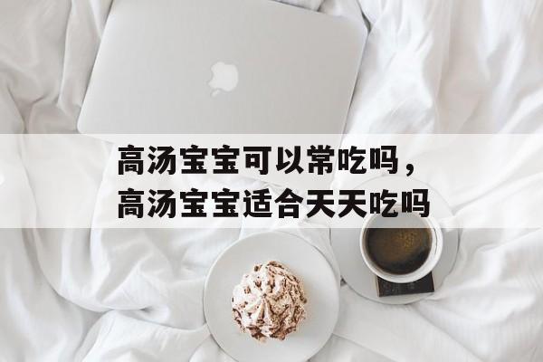 高汤宝宝可以常吃吗，高汤宝宝适合天天吃吗-第1张图片-