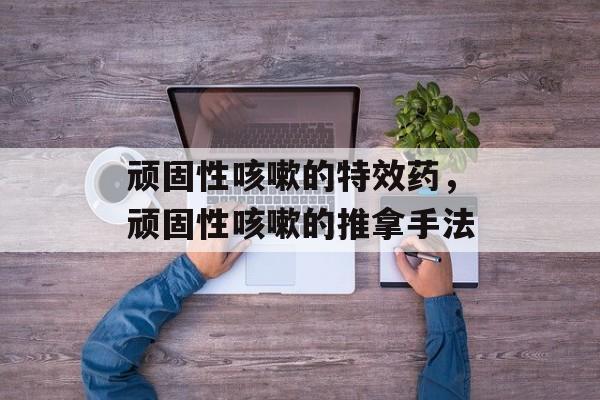 顽固性咳嗽的特效药，顽固性咳嗽的推拿手法-第1张图片-