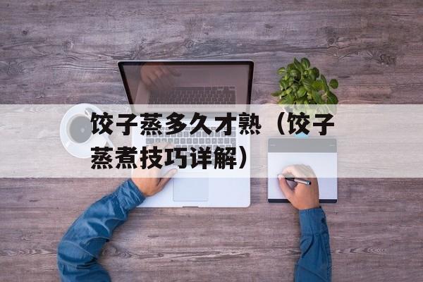 饺子蒸多久才熟（饺子蒸煮技巧详解）-第1张图片-