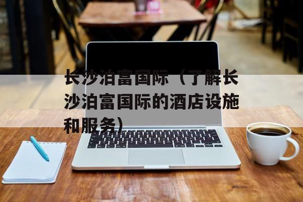 长沙泊富国际（了解长沙泊富国际的酒店设施和服务）-第1张图片-