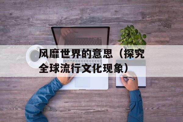 风靡世界的意思（探究全球流行文化现象）-第1张图片-