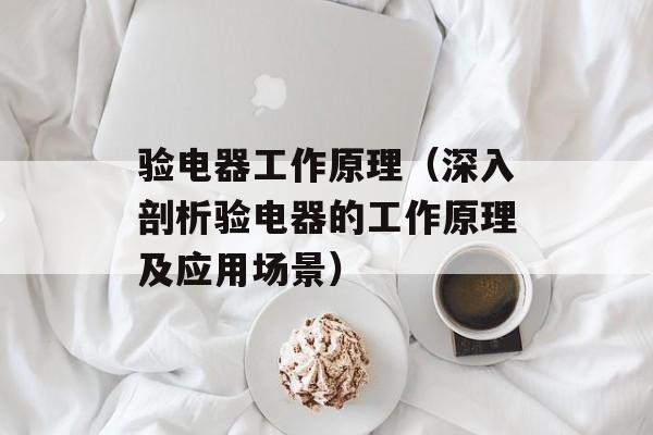 验电器工作原理（深入剖析验电器的工作原理及应用场景）-第1张图片-