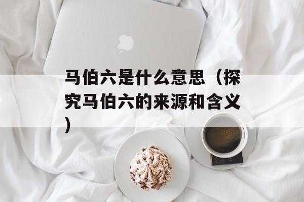 马伯六是什么意思（探究马伯六的来源和含义）-第1张图片-