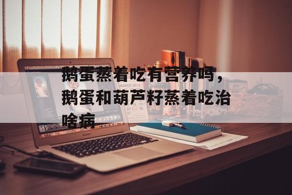鹅蛋蒸着吃有营养吗，鹅蛋和葫芦籽蒸着吃治啥病-第1张图片-
