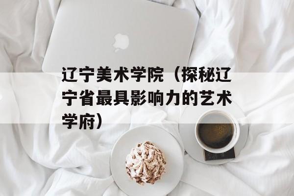 辽宁美术学院（探秘辽宁省最具影响力的艺术学府）-第1张图片-