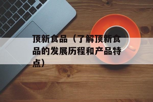 顶新食品（了解顶新食品的发展历程和产品特点）-第1张图片-