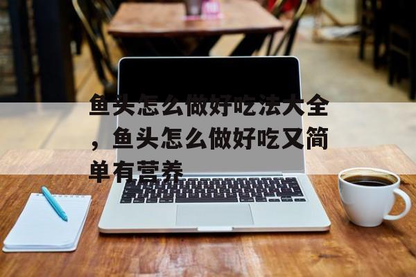 鱼头怎么做好吃法大全，鱼头怎么做好吃又简单有营养-第1张图片-