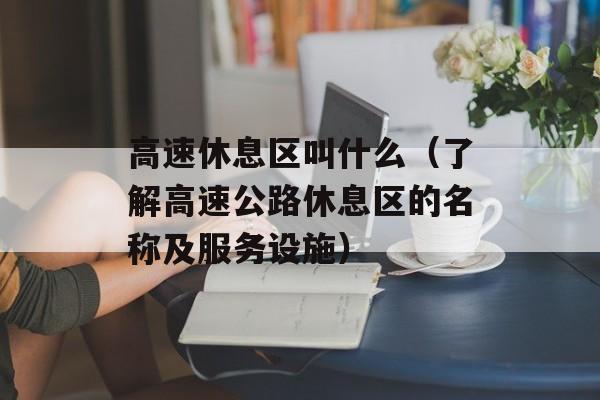 高速休息区叫什么（了解高速公路休息区的名称及服务设施）-第1张图片-
