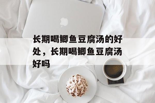 长期喝鲫鱼豆腐汤的好处，长期喝鲫鱼豆腐汤好吗-第1张图片-