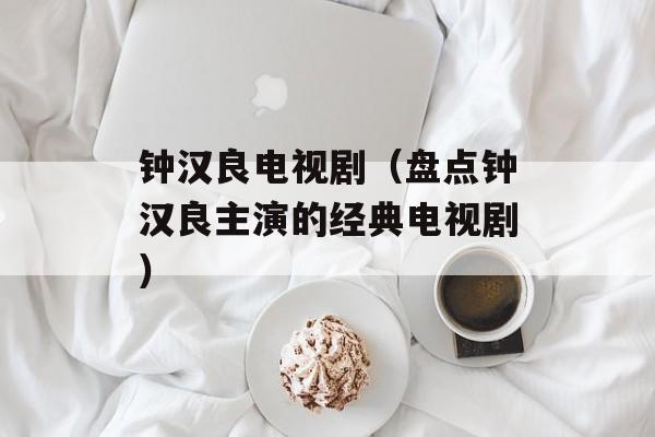 钟汉良电视剧（盘点钟汉良主演的经典电视剧）-第1张图片-