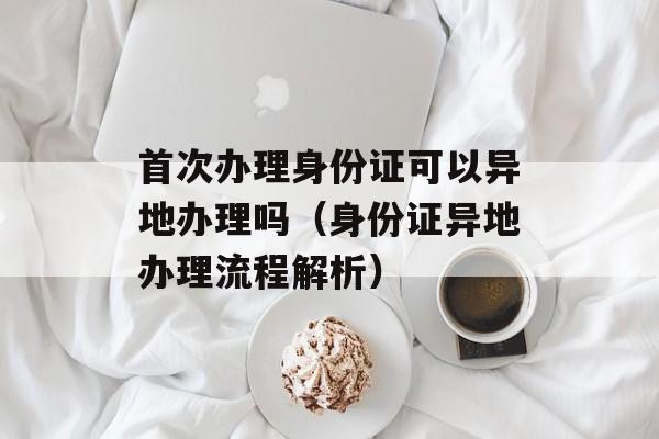 首次办理身份证可以异地办理吗（身份证异地办理流程解析）-第1张图片-