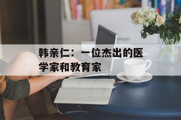 韩亲仁：一位杰出的医学家和教育家-第1张图片-