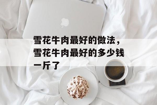 雪花牛肉最好的做法，雪花牛肉最好的多少钱一斤了-第1张图片-