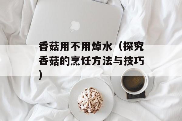 香菇用不用焯水（探究香菇的烹饪方法与技巧）-第1张图片-