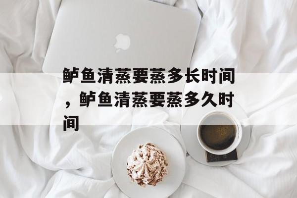 鲈鱼清蒸要蒸多长时间，鲈鱼清蒸要蒸多久时间-第1张图片-