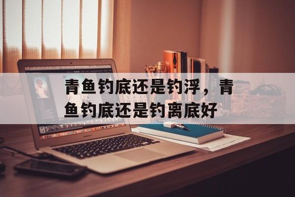 青鱼钓底还是钓浮，青鱼钓底还是钓离底好-第1张图片-